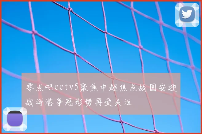 零点吧cctv5聚焦中超焦点战国安迎战海港争冠形势再受关注