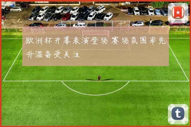 欧洲杯开幕表演登场 赛场氛围率先升温备受关注