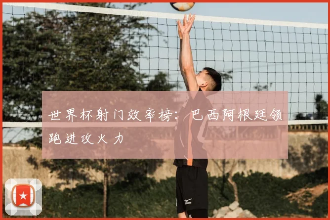 世界杯射门效率榜：巴西阿根廷领跑进攻火力
