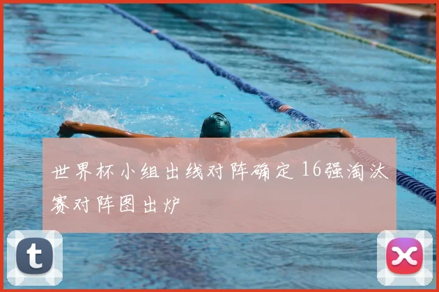 世界杯小组出线对阵确定 16强淘汰赛对阵图出炉
