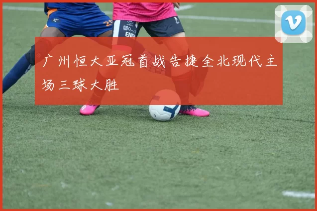 广州恒大亚冠首战告捷全北现代主场三球大胜