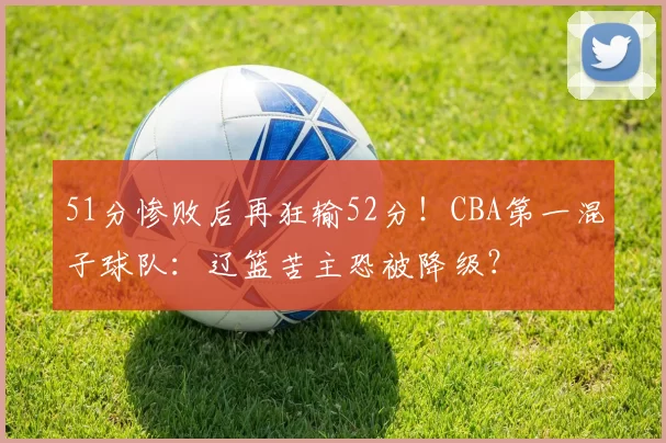 51分惨败后再狂输52分！CBA第一混子球队：辽篮苦主恐被降级？