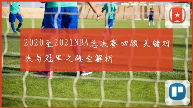 2020至2021NBA总决赛回顾 关键对决与冠军之路全解析