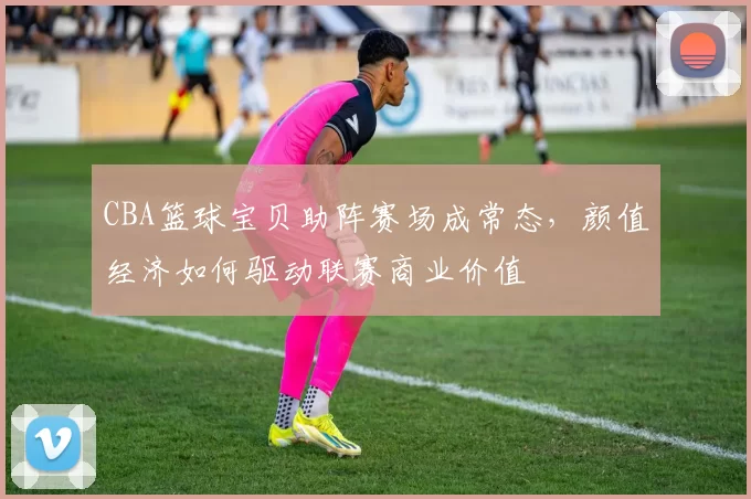 CBA篮球宝贝助阵赛场成常态，颜值经济如何驱动联赛商业价值