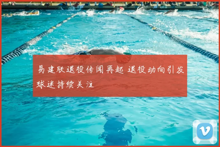 易建联退役传闻再起 退役动向引发球迷持续关注