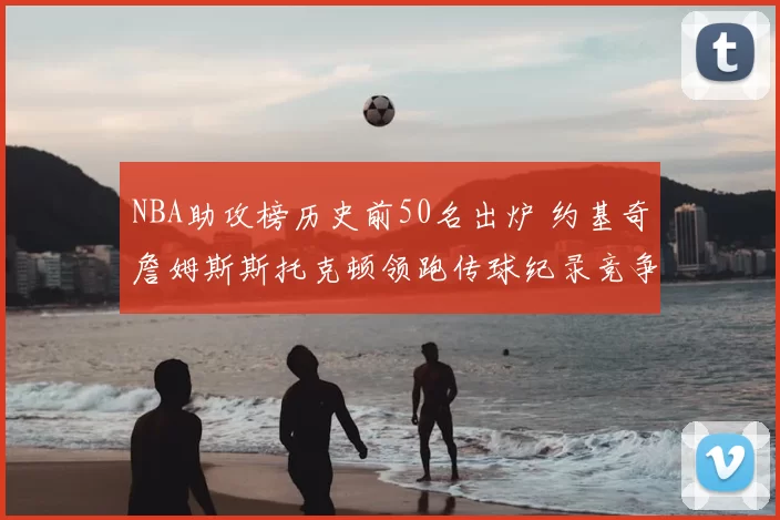 NBA助攻榜历史前50名出炉 约基奇詹姆斯斯托克顿领跑传球纪录竞争