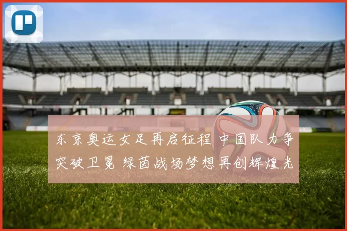 东京奥运女足再启征程 中国队力争突破卫冕 绿茵战场梦想再创辉煌光