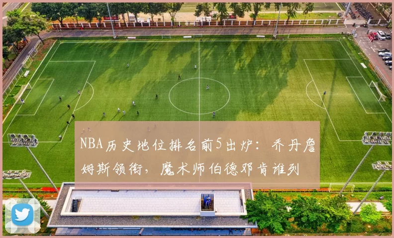 NBA历史地位排名前5出炉：乔丹詹姆斯领衔，魔术师伯德邓肯谁列