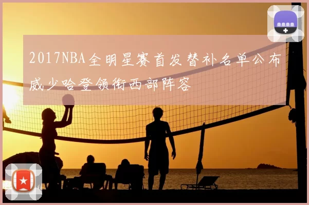 2017NBA全明星赛首发替补名单公布威少哈登领衔西部阵容
