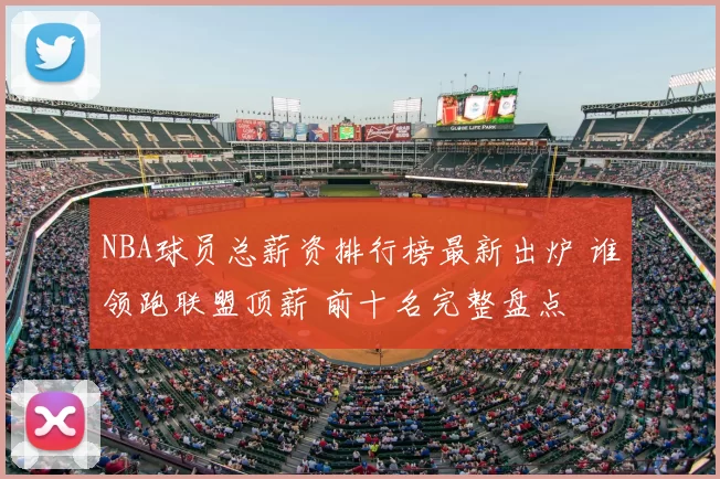 NBA球员总薪资排行榜最新出炉 谁领跑联盟顶薪 前十名完整盘点