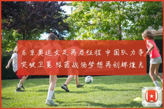 东京奥运女足再启征程 中国队力争突破卫冕 绿茵战场梦想再创辉煌光