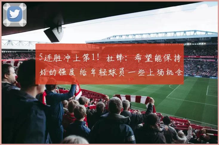 5连胜冲上第1！杜锋：希望能保持好的强度 给年轻球员一些上场机会