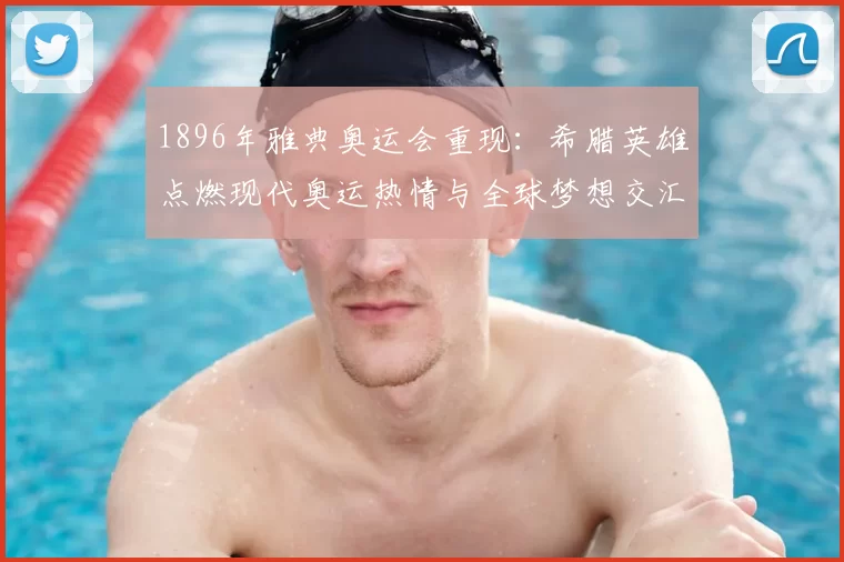 1896年雅典奥运会重现：希腊英雄点燃现代奥运热情与全球梦想交汇