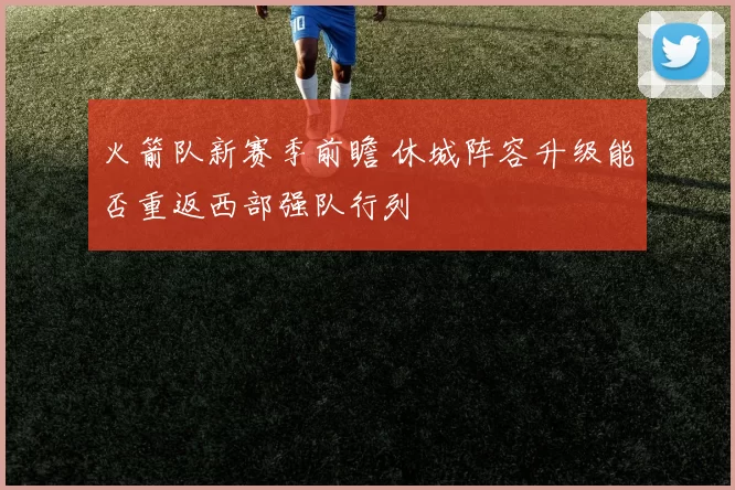 火箭队新赛季前瞻 休城阵容升级能否重返西部强队行列