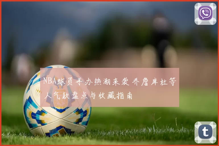 NBA球员手办热潮来袭 乔詹库杜等人气款盘点与收藏指南