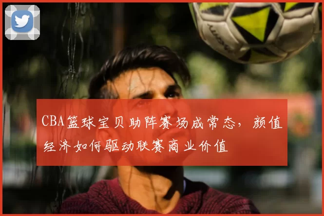 CBA篮球宝贝助阵赛场成常态，颜值经济如何驱动联赛商业价值