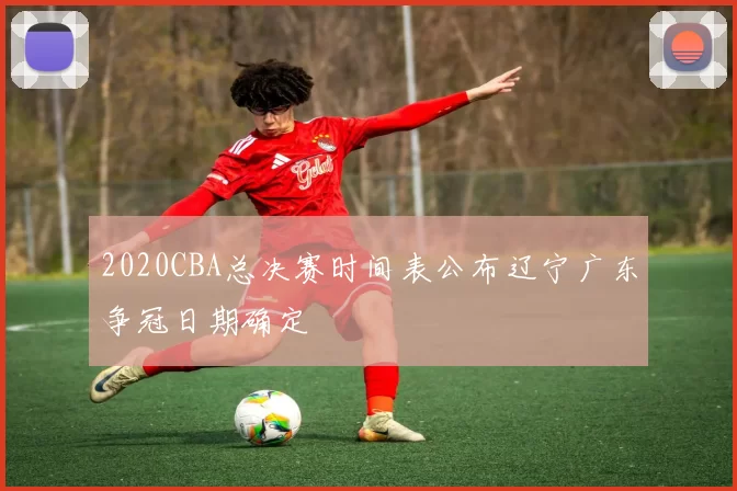 2020CBA总决赛时间表公布辽宁广东争冠日期确定