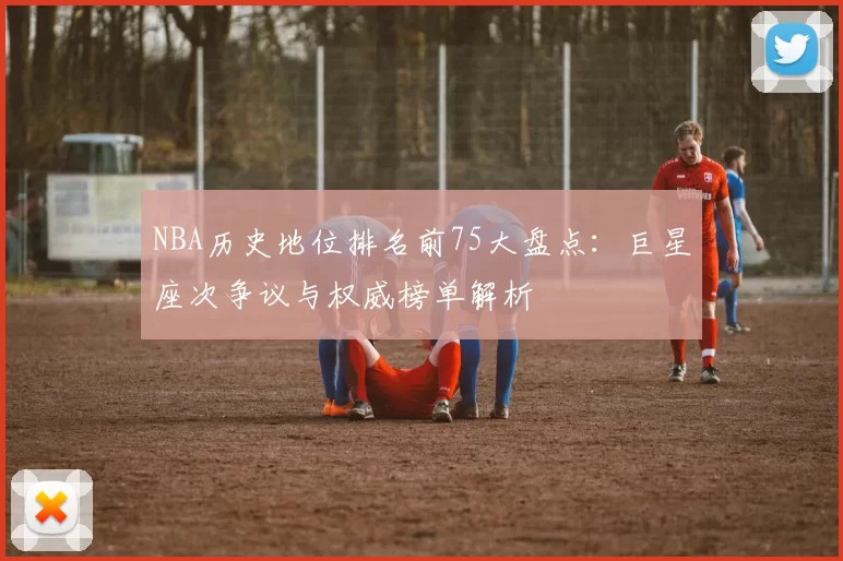 NBA历史地位排名前75大盘点：巨星座次争议与权威榜单解析