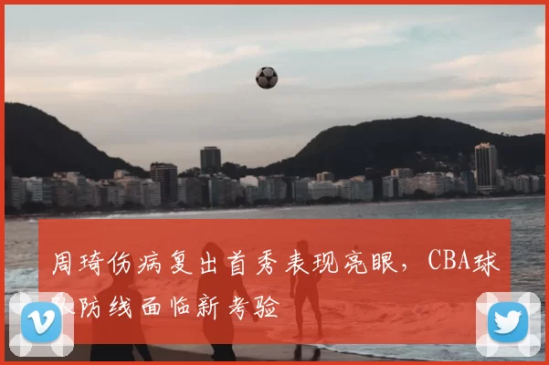 周琦伤病复出首秀表现亮眼,CBA球队防线面临新考验