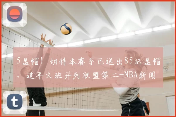 5盖帽！切特本赛季已送出85记盖帽，追平文班并列联盟第二-NBA新闻