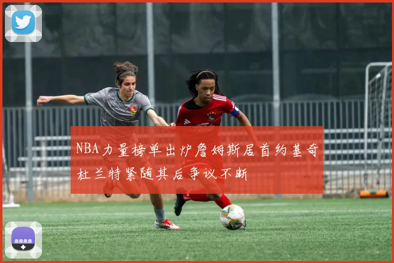 NBA力量榜单出炉詹姆斯居首约基奇杜兰特紧随其后争议不断