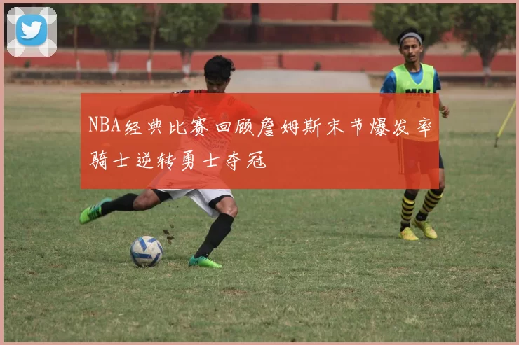 NBA经典比赛回顾詹姆斯末节爆发率骑士逆转勇士夺冠