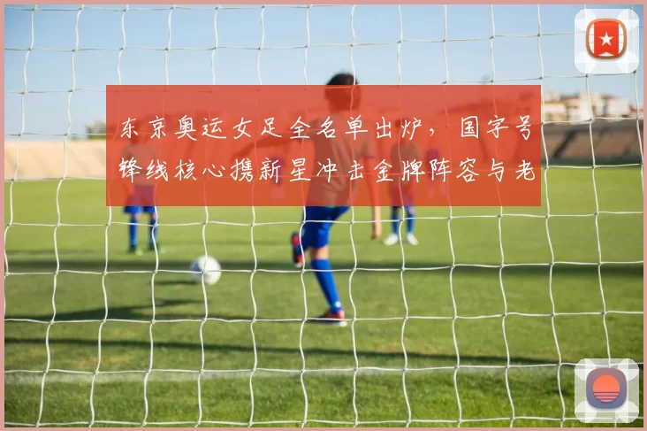 东京奥运女足全名单出炉，国字号锋线核心携新星冲击金牌阵容与老将