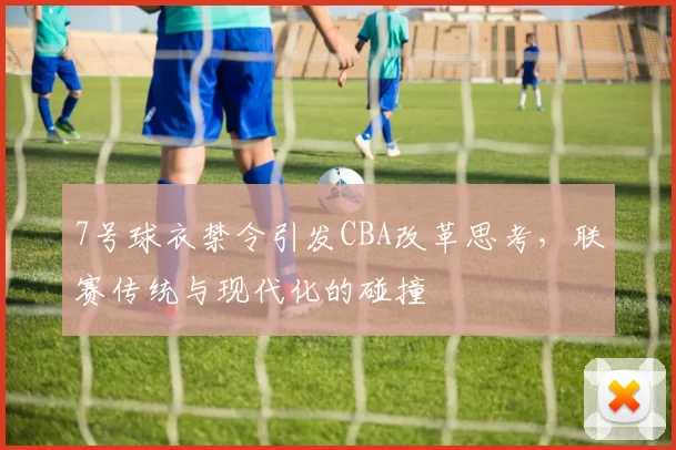 7号球衣禁令引发CBA改革思考，联赛传统与现代化的碰撞