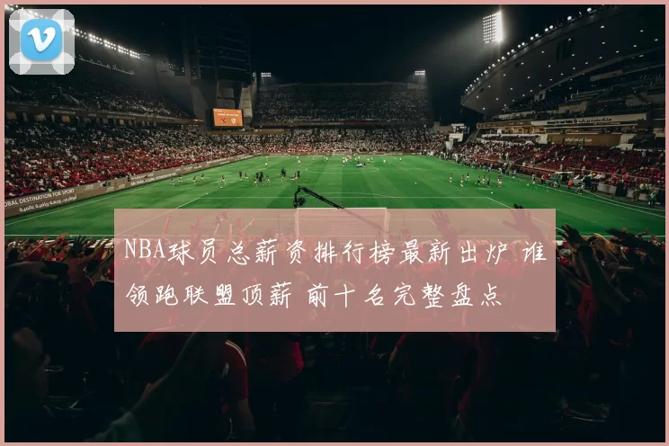 NBA球员总薪资排行榜最新出炉 谁领跑联盟顶薪 前十名完整盘点