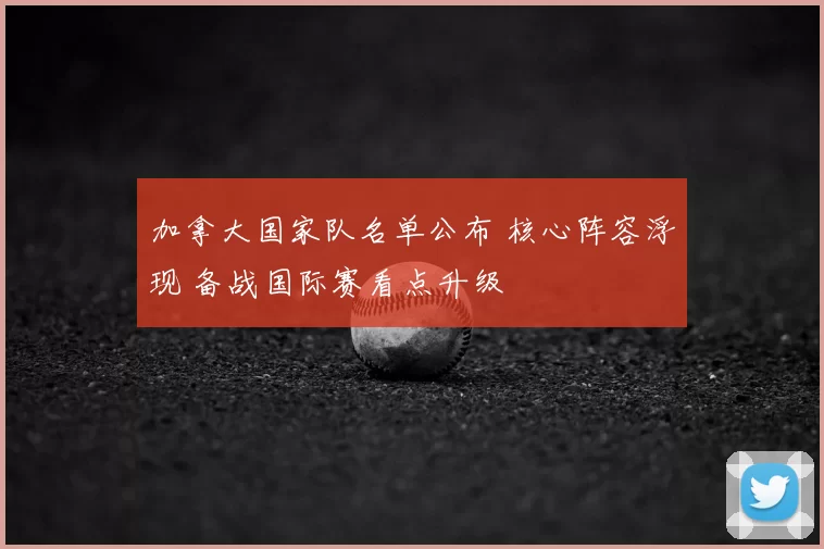 加拿大国家队名单公布 核心阵容浮现 备战国际赛看点升级