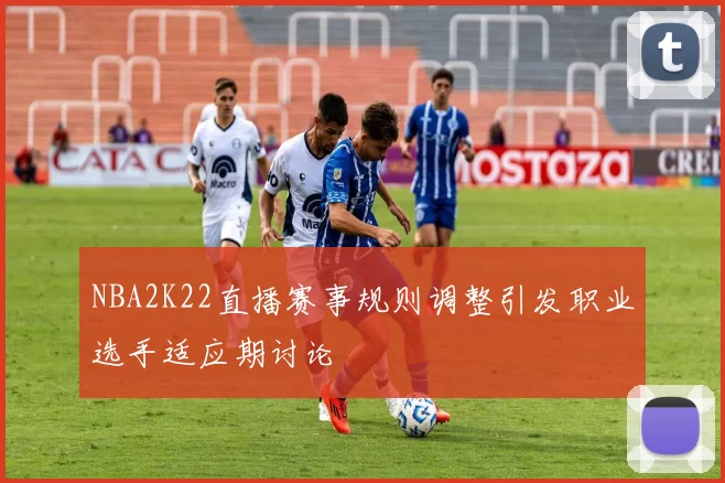 NBA2K22直播赛事规则调整引发职业选手适应期讨论