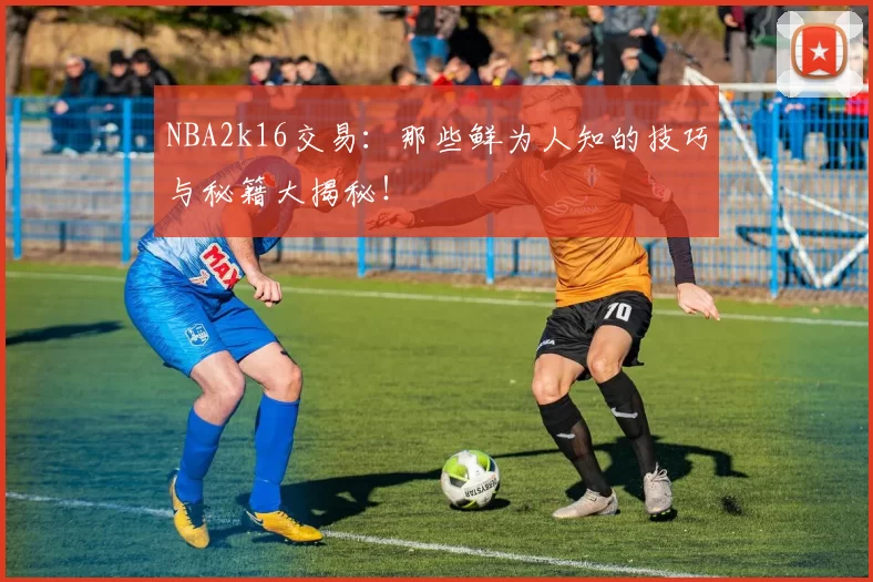 NBA2k16交易：那些鲜为人知的技巧与秘籍大揭秘！