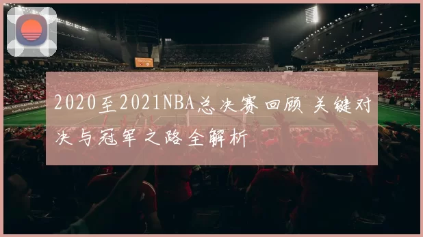 2020至2021NBA总决赛回顾 关键对决与冠军之路全解析