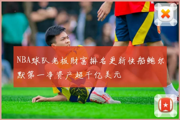 NBA球队老板财富排名更新快船鲍尔默第一净资产超千亿美元
