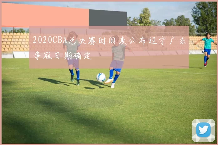 2020CBA总决赛时间表公布辽宁广东争冠日期确定