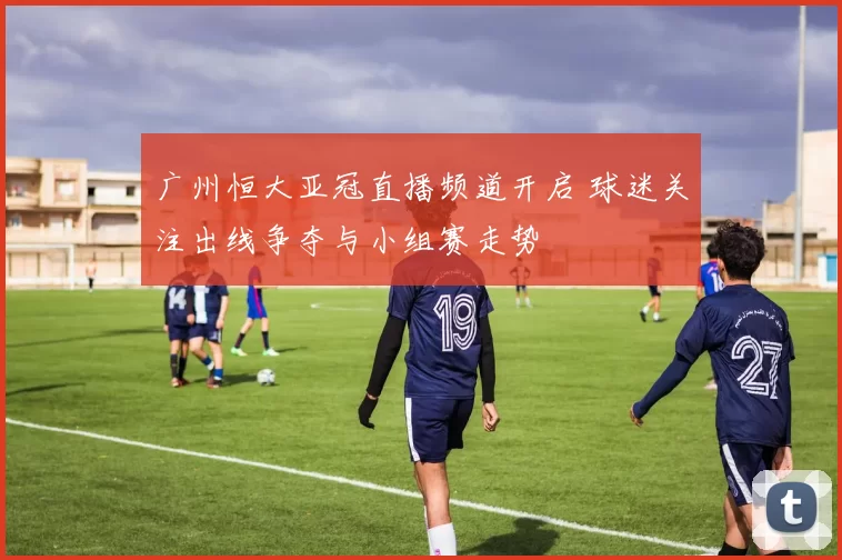 广州恒大亚冠直播频道开启 球迷关注出线争夺与小组赛走势